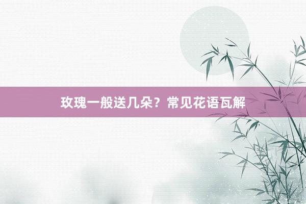 玫瑰一般送几朵?常见花语瓦解